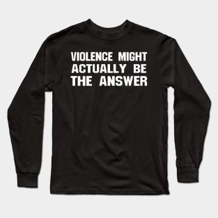 VIOLENCE MIGHT ACTUALLY BE THE ANSWER Long Sleeve T-Shirt